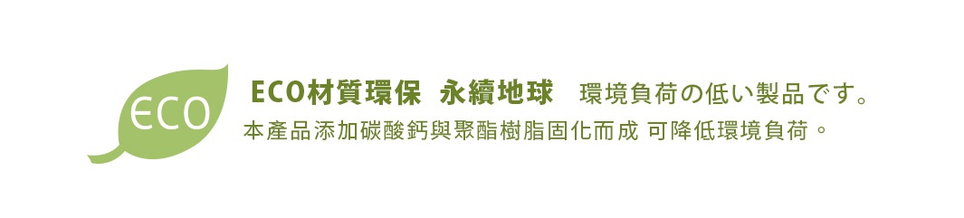 ECO材質環保  永續地球   環境負荷の低い製品です。
本產品添加碳酸鈣與聚酯樹脂固化而成 可降低環境負荷。