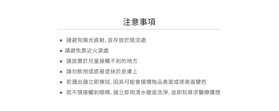 使用注意

• 請避免陽光直射，並存放於陰涼處
• 請避免靠近火源處
• 請放置於兒童接觸不到的地方
• 請勿飲用或直接塗抹於皮膚上
• 若濺出請立即擦拭，因其可能會損壞物品表面或使表面變色
• 若不慎接觸到眼睛，請立即用清水徹底洗淨，並即刻尋求醫療護理
