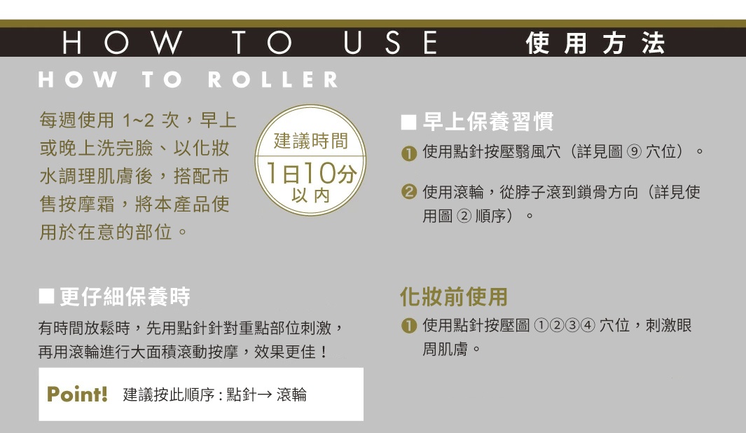 使用方法
每週使用 1～2 次，早上或晚上洗完臉、以化妝水調理肌膚後，搭配市售按摩霜，將本產品使用於在意的部位。
建議時間：每天 10 分鐘以內

早上保養習慣
① 使用點針按壓翳風穴（詳見圖 ⑨ 穴位）。
② 使用滾輪，從脖子滾到鎖骨方向（詳見使用圖 ② 順序）。
化妝前使用
① 使用點針按壓圖 ①②③④ 穴位，刺激眼周肌膚。
更仔細保養時
有時間放鬆時，先用點針針對重點部位刺激，再用滾輪進行大面積滾動按摩，效果更佳！

