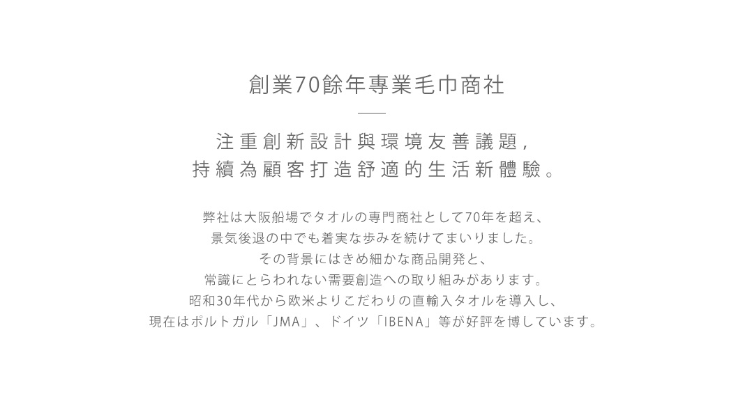 創業70餘年專業毛巾商社  

注重創新設計與環境友善議題，持續為顧客打造舒適的生活新體驗。

弊社は大阪船場でタオルの専門商社として70年を超え、
景気後退の中でも着実な歩みを続けてまいりました。
その背景にはきめ細かな商品開発と、
常識にとらわれない需要創造への取り組みがあります。
昭和30年代から欧米よりこだわりの直輸入タオルを導入し、
現在はポルトガル「JMA」、ドイツ「IBENA」等が好評を博しています。
