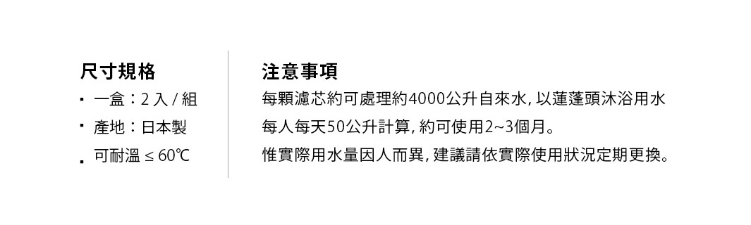 尺寸規格
一盒：2入/組
產地：日本製
可耐溫≤60°C

注意事項
每顆濾芯約可處理約4000公升自來水，以蓮蓬頭沐浴用水
每人每天50公升計算，約可使用2~3個月。
惟實際用水量因人而異，建議請依實際使用狀況定期更換。