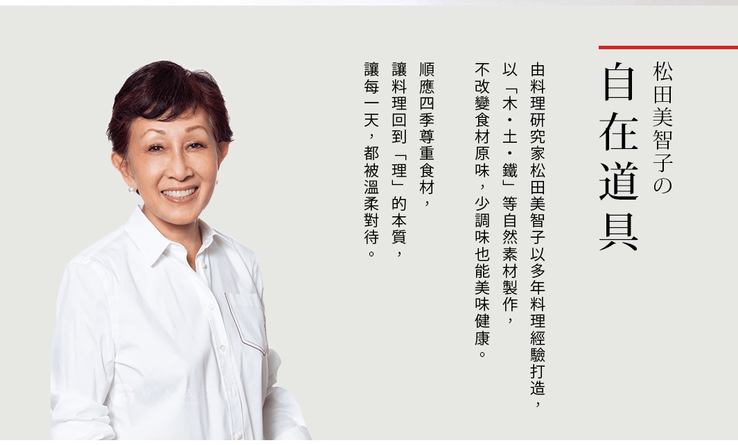 圖片文字：松田美智子的自在道具，由料理研究家松田美智子以多年料理經驗打造，以「木・土・鐵」等自然素材製作，不改變食材原味，少調味也能美味健康。順應四季尊重食材，「理」的本質，讓烹飪回到「理」的本質，讓每一天，都被溫柔對待。