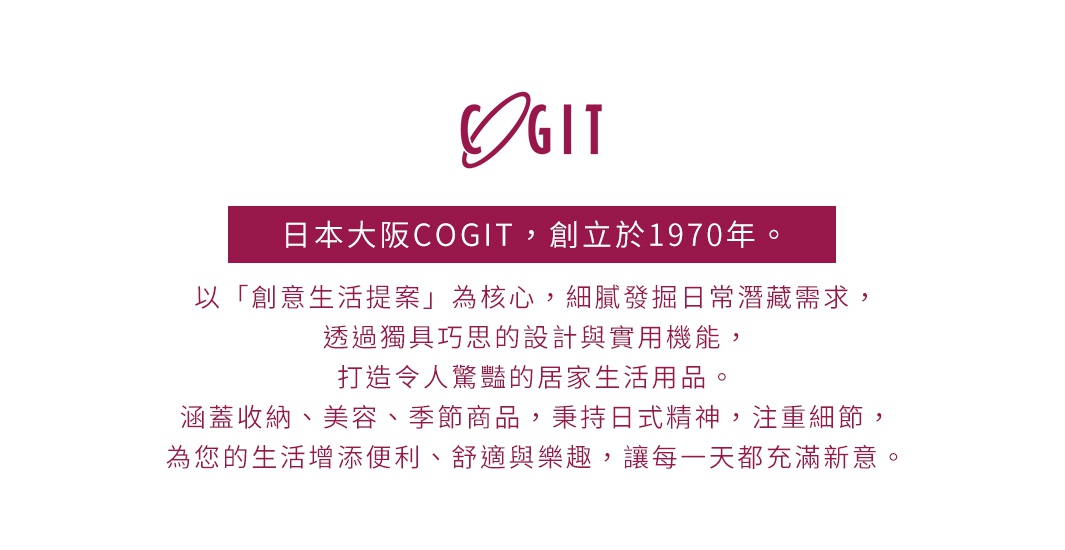 日本大阪COGIT品牌介紹，創立於1970年，以「創意生活提案」為核心，透過獨具巧思的設計與實用機能，打造令人驚豔的居家生活用品，涵蓋收納、美容、季節商品，秉持日式精神，注重細節，為您的生活增添便利、舒適與樂趣。