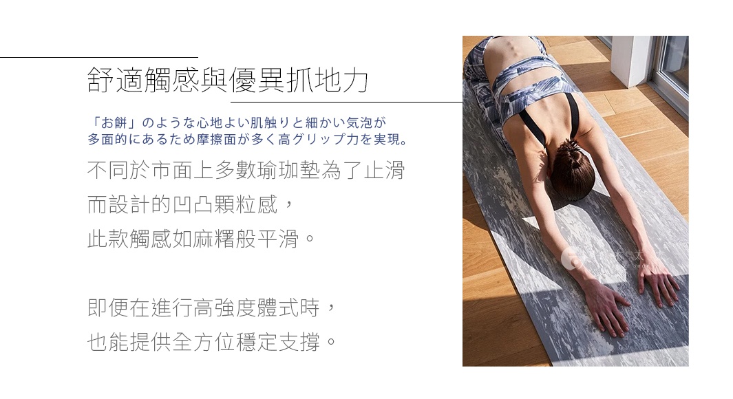 圖片文字：舒適觸感與優異抓地力「お餅」のような心地よい肌触りと細かい気泡が多面的にあるため摩擦面が多く高グリップ力を実現。不同於市面上多數瑜珈墊為了止滑而設計的凹凸顆粒感，此款觸感如麻糬般平滑。即便在進行高強度體式時，也能提供全方位穩定支撐。