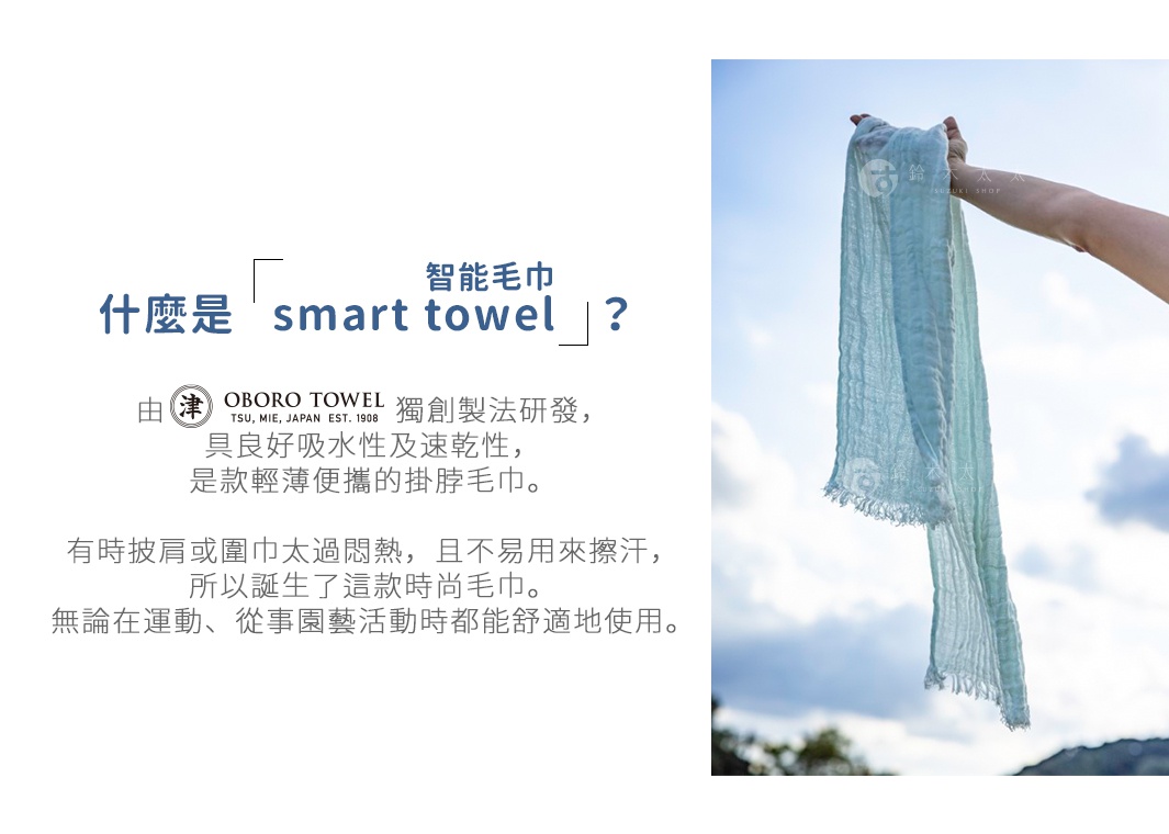 什麼是「smart towel（智能毛巾）」？

由津OBORO獨創製法研發，
具良好吸水性及速乾性，
是款輕薄便攜的掛脖毛巾。

有時披肩或圍巾太過悶熱，且不易用來擦汗，
所以誕生了這款時尚毛巾。
無論在運動、從事園藝活動時都能舒適地使用。

おぼろタオルの独自製法から生まれる高い吸水性。
