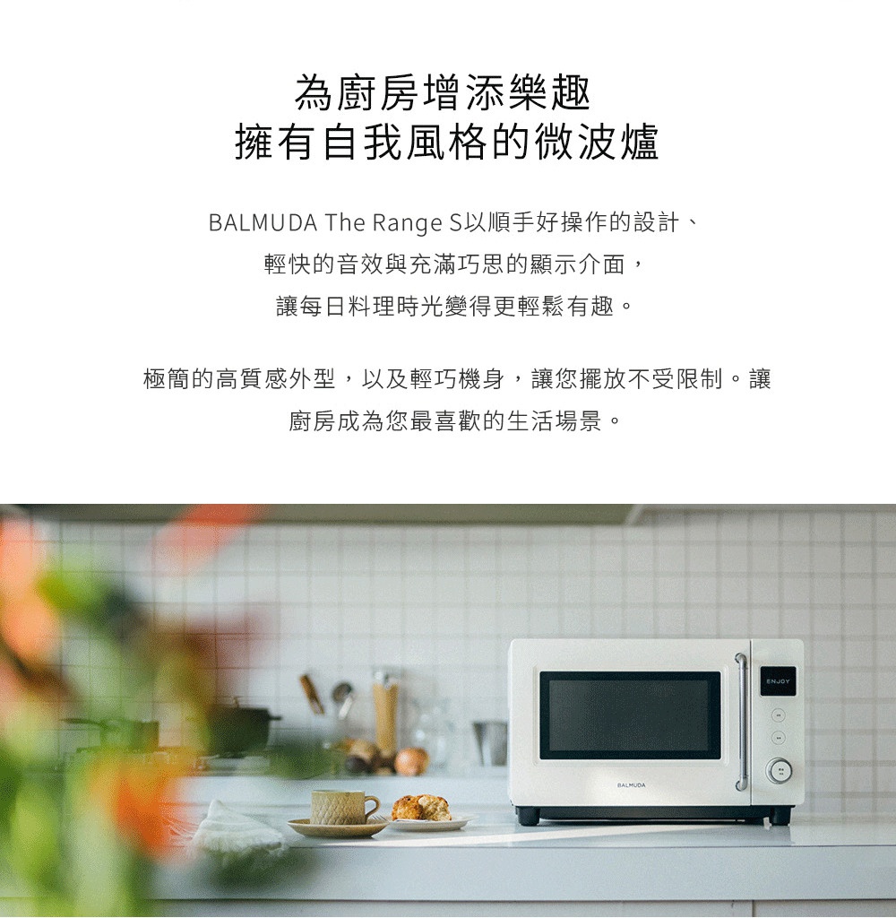 圖片文字：為廚房增添樂趣擁有自我風格的微波爐 BALMUDA The Range S以順手好操作的設計、輕快的音效與充滿巧思的顯示介面，讓每日料理時光變得更輕鬆有趣。極簡的高質感外型，以及輕巧機身，讓您擺放不受限制。讓廚房成為您最喜歡的生活場景。