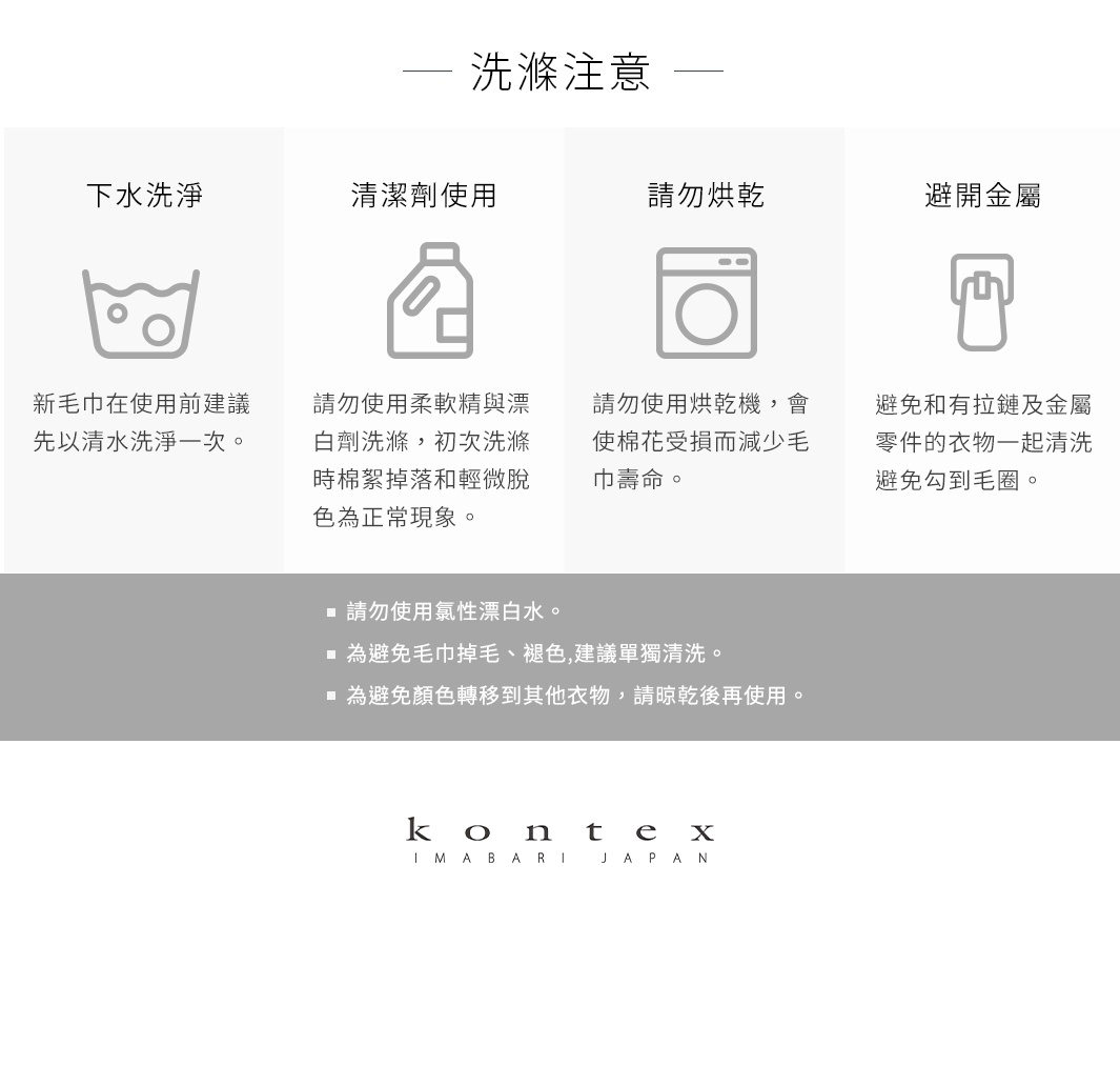 圖片文字：洗濯注意事項 下水洗濯 請勿使用柔軟精與漂 白劑清洗，初次洗滌時棉絮掉落和輕微脫 色為正常現象。 請勿烘乾，會使棉花受損而減少毛 巾壽命。 避免與有拉鏈及金屬 零件的衣物一起清洗 避免勾到毛圈。 請勿使用氯性漂白水。 為避免毛巾掉毛、褪色,建議單獨清洗。 為避免顏色轉移到其他衣物,請晾乾後再使用。