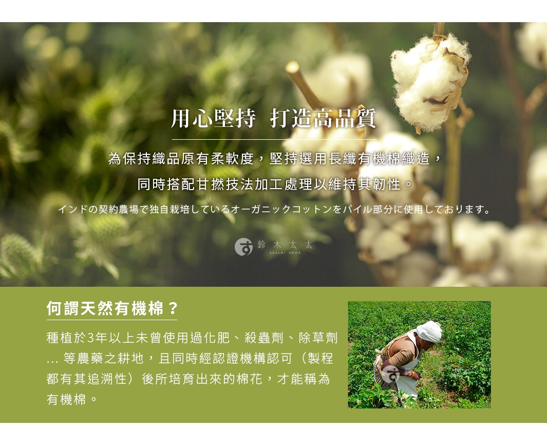 圖片文字：用心堅持 打造高品質。為保持織品原有柔軟度，堅持選用長纖有機棉織造，同時搭配甘撚技法加工處理以維持其韌性。印度契約農場栽培有機棉。何謂天然有機棉？種植於3年以上未曾使用過化肥、殺蟲劑、除草劑等農藥之耕地，且同時經認證機構認可，製程具追溯性後所培育出來的棉花，才能稱為有機棉。