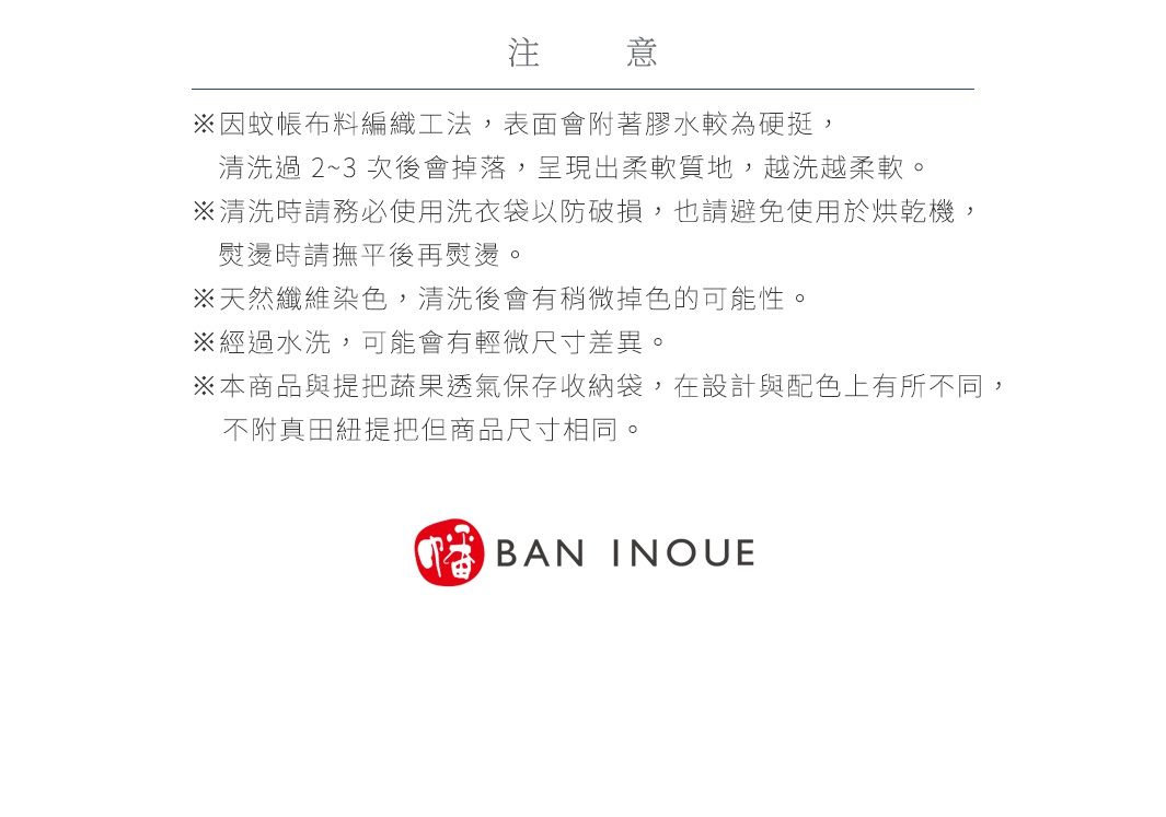 注意
※因蚊帳布料編織工法，表面會附著膠水較為硬挺，清洗過 2~3 次後會掉落，呈現出柔軟質地，越洗越柔軟。
※清洗時請務必使用洗衣袋以防破損，也請避免使用於烘乾機，熨燙時請撫平後再熨燙。
※天然纖維染色，清洗後會有稍微掉色的可能性。
※經過水洗，可能會有輕微尺寸差異。
※本商品與提把蔬果透氣保存收納袋，在設計與配色上有所不同，不附真田紐提把但商品尺寸相同。