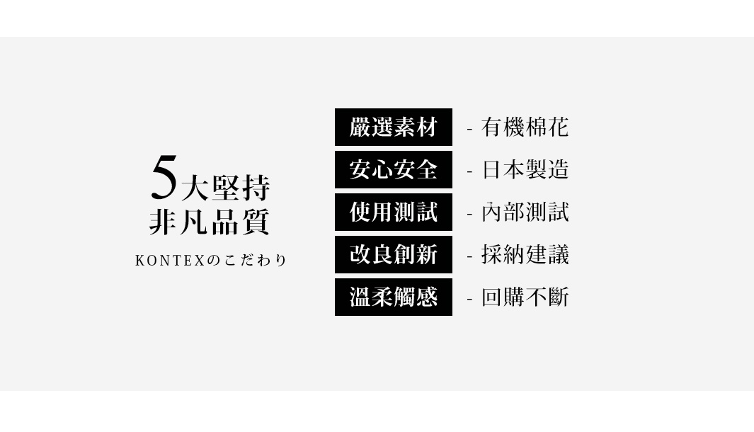 圖片文字：5大堅持非凡品質，KONTEXのこだわり。嚴選素材-有機棉花，安心安全-日本製造，使用測試-內部測試，改良創新-採納建議，溫柔觸感-回購不斷。