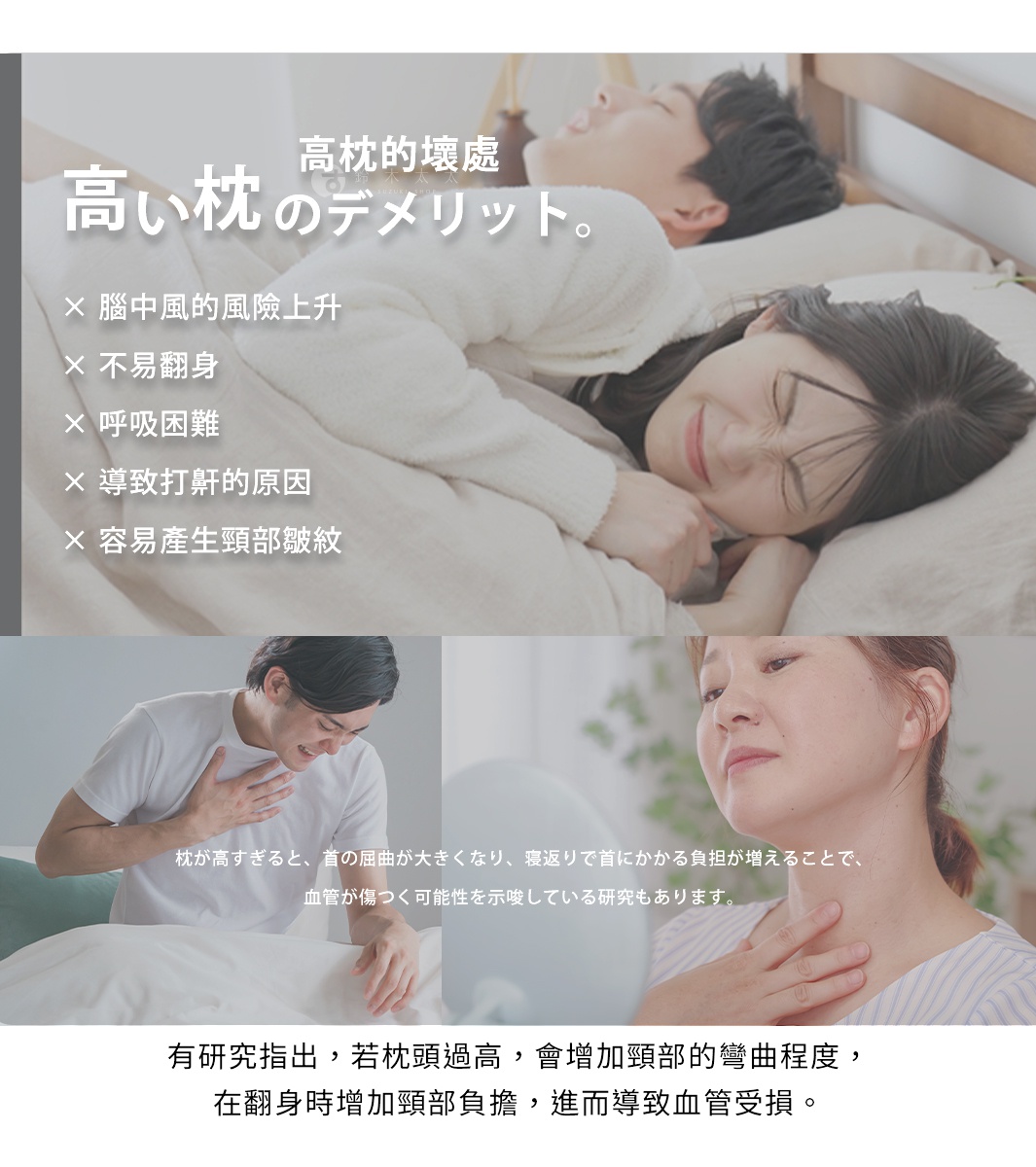 高枕的壞處

腦中風的風險上升

不易翻身

呼吸困難

導致打鼾的原因

容易產生頸部皺紋


有研究指出，若枕頭過高，
會增加頸部的彎曲程度，
在翻身時增加頸部負擔，
進而導致血管受損。

枕が高すぎると、首の屈曲が大きくなり、寝返りで首にかかる負担が増えることで、血管が傷つく可能性を示唆している研究もあります。
