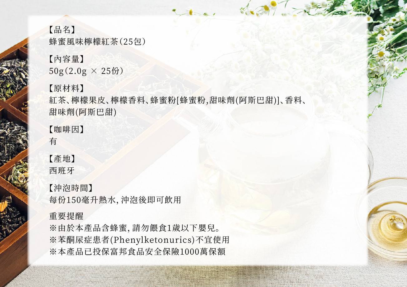 蜂蜜風味檸檬紅茶25包，內含50克(2.0克x25份)，原料包含紅茶、檸檬果皮、檸檬香料、蜂蜜粉、甜味劑(阿斯巴甜)、香料，有咖啡因，產地為西班牙，每份150毫升熱水沖泡即可飲用。重要提醒：產品含蜂蜜，請勿餵食1歲以下嬰兒，苯酮尿症患者不宜使用，已投保食品安全險1000萬。