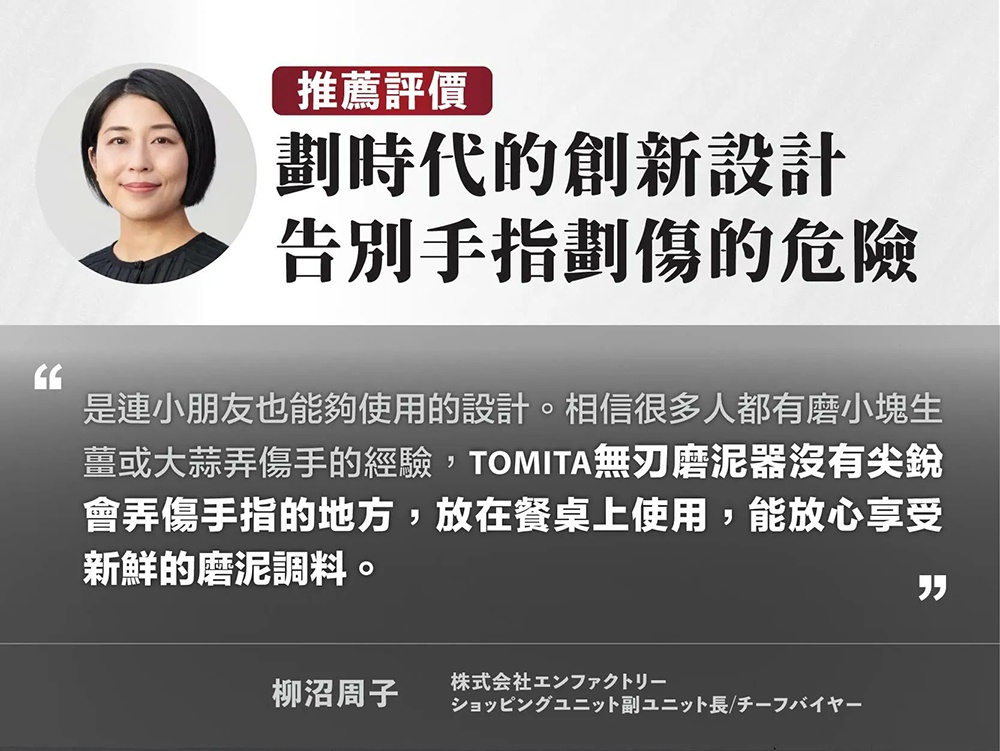 圖片文字：推薦評價，劃時代的創新設計，告別手指劃傷的危險。是連小朋友也能夠使用的設計。相信很多人都有磨小塊生薑或大蒜弄傷手的經驗，TOMITA無刃磨泥器沒有尖銳會弄傷手指的地方，放在餐桌上使用，能放心享受新鮮的磨泥調料。柳沼周子，株式會社EnFactory，購物單位副單位長/首席買手。