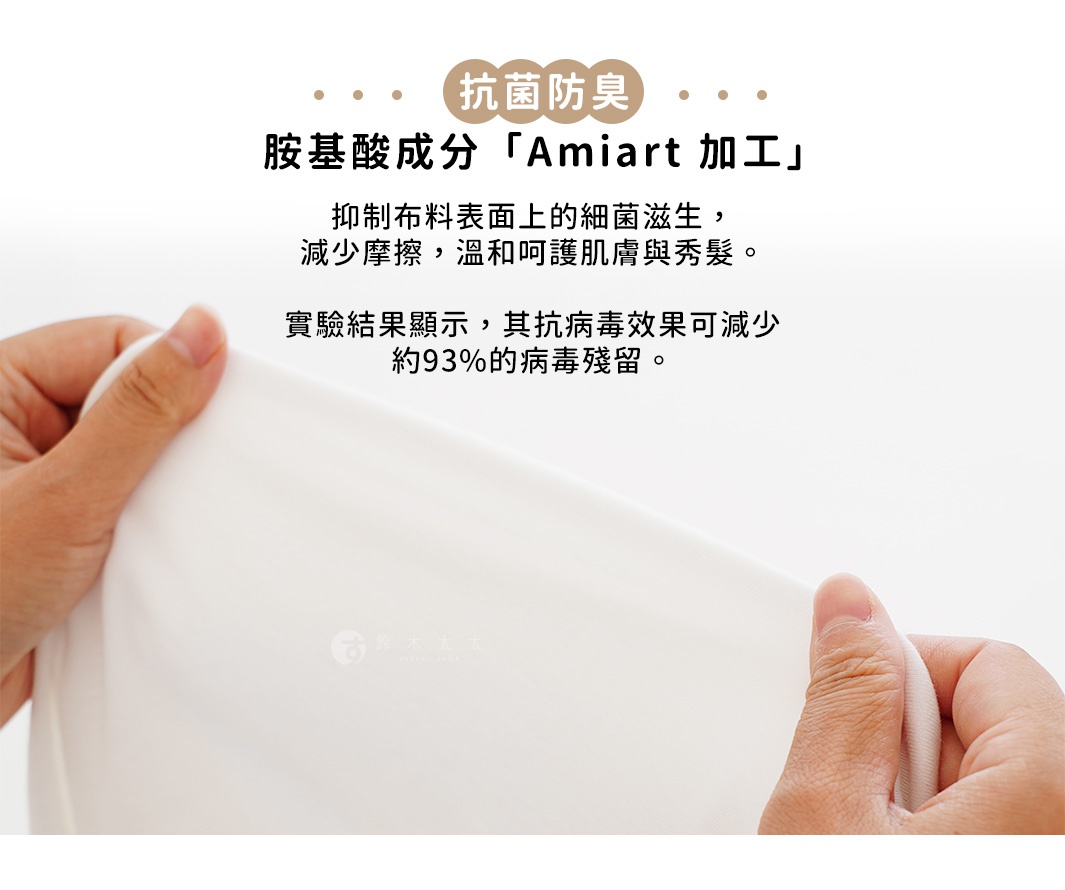 抗菌防臭   
胺基酸成分「Amiart 加工」


抑制布料表面上的細菌滋生，
減少摩擦，溫和呵護肌膚與秀髮。

實驗結果顯示，其抗病毒效果可減少
約93%的病毒殘留。
