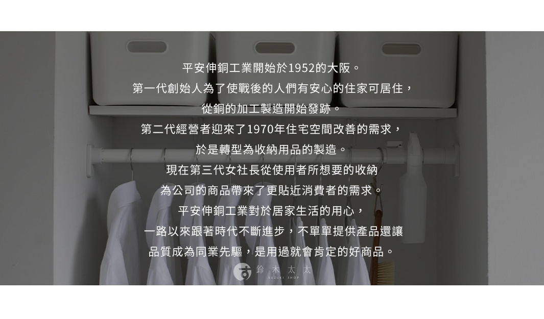 圖片文字：平安伸銅工業開始於1952的大阪。第一代創始人為了使戰後的人們有安心的住家可居住，從銅的加工製造開始發跡。第二代經營者迎來了1970年住宅空間改善的需求，於是轉型為收納用品的製造。現在第三代女社長從使用者所想要的收納，為公司的商品帶來了更貼近消費者的需求。平安伸銅工業對於居家生活的用心，一路以來跟著時代不斷進步，不單單提供產品還讓品質成為同業先驅，是用過就會肯定的好商品。