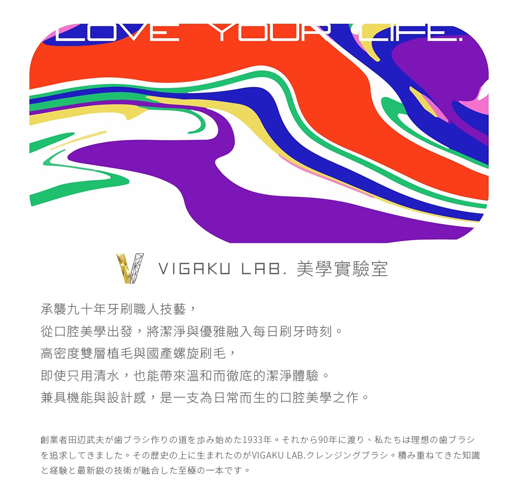 圖片文字：LOVE YOUR LIFE. VIGAKU LAB. 美學實驗室 承襲九十年牙刷職人技藝，從口腔美學出發，將潔淨與優雅融入每日刷牙時刻。 高密度雙層植毛與國產螺旋刷毛，即使只用清水，也能帶來溫和而徹底的潔淨體驗。 兼具機能與設計感，是一支為日常而生的口腔美學之作。 創業著田邊武夫が歯ブラシ作りの道を歩み始めた1933年。 それから90年に渡り、私たちは理想の歯ブラシを追求してきました。