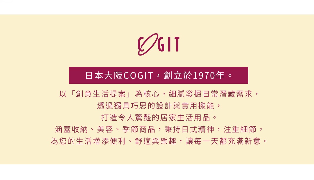 圖片文字：日本大阪COGIT，創立於1970年。以創意生活提案為核心，細膩發掘日常潛藏需求，透過獨具巧思的設計與實用機能，打造令人驚豔的居家生活用品。涵蓋收納、美容、季節商品，秉持日式精神，注重細節，為您的生活增添便利、舒適與樂趣，讓每一天都充滿新意。
