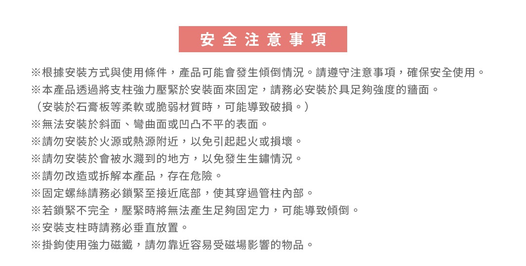 圖片文字：安全注意事項 ※根據安裝方式與使用條件，產品可能會發生傾倒情況。請遵守注意事項，確保安全使用。 ※本產品透過將支柱強力壓緊於安裝面來固定，請務必安裝於具足夠強度的牆面。 (安裝於石膏板等柔軟或脆弱材質時，可能導致破損。) ※無法安裝於斜面、彎曲面或凹凸不平的表面。 ※請勿安裝於火源或熱源附近，以免引起火或損壞。 ※請勿安裝於會被水灑到的地方，以免發生生鏽情況。 ※請勿改造或拆解本產品，存