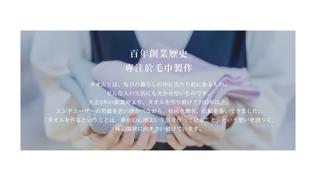 圖片文字：百年創業歷史 專注於毛巾製作。毛巾是，每日的生活之中理應存在的。任何人的生活都不可或缺的。大正5年的創業之時起，毛巾製作持續了100年以上。用戶的笑容，技術的磨練，信賴的累積。製作毛巾，是讓某人的舒適生活，產品開發將會繼續與之同行。