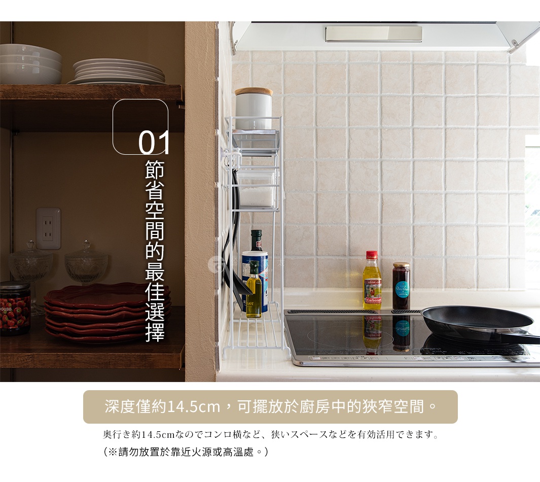 節省空間的最佳選擇


深度僅約14.5cm，可擺放於廚房中的狹窄空間。
（※請勿放置於靠近火源或高溫處。）

奥行き約14.5cmなのでコンロ横など、狭いスペースなどを有効活用できます。
