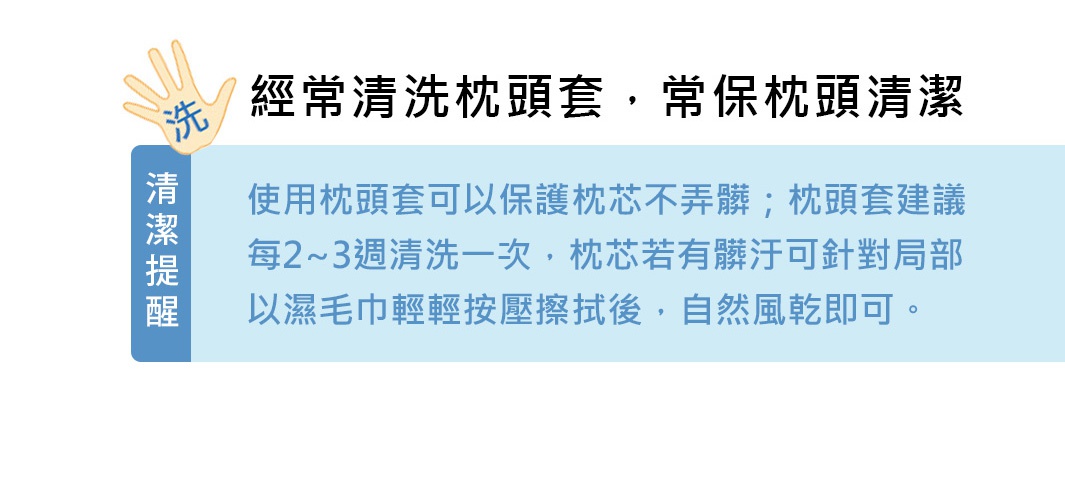 經常清洗枕頭套，常保枕頭清潔
清潔提醒
使用枕頭套可以保護枕芯不弄髒；枕頭套建議每2~3週清洗一次，枕芯若有髒汙可針對局部以濕毛巾輕輕按壓擦拭後，自然風乾即可。