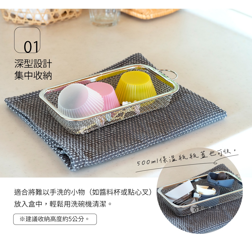 500ml保溫瓶瓶蓋也可收。

深型設計    集中收納 
適合將難以手洗的小物（如醬料杯或點心叉）
放入盒中，輕鬆用洗碗機清潔。

※建議收納高度約5公分。

手洗いしにくいお弁当用のカップやピックをかごにまとめて食洗機で洗浄。