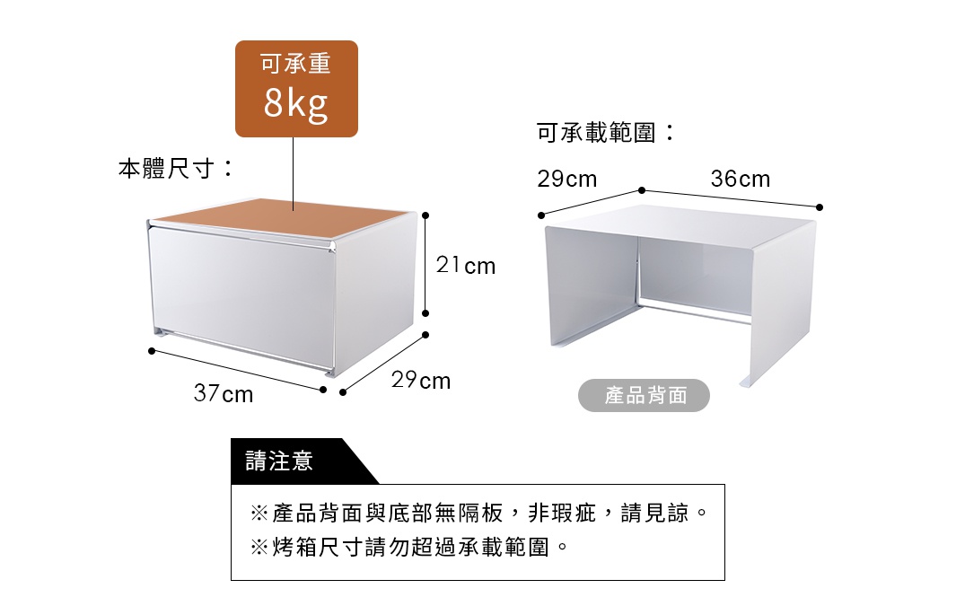 可承載範圍：29X36cm
可承重：8kg

尺寸：37X29X21cm
※請注意產品背面與底部無隔板，非瑕疵，請見諒。
※烤箱尺寸請勿超過承載範圍。
