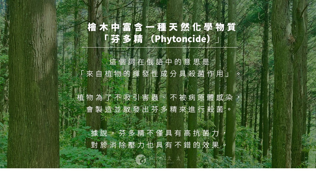 圖片文字：檜木中富含一種天然化學物質「芬多精 (Phytoncide)」，這個詞在俄語中的意思是「來自植物的揮發性成分具殺菌作用」。植物為了不吸引害蟲、不被病原體感染，會製造並散發出芬多精來進行殺菌。據說，芬多精不僅具有高抗菌力，對於消除壓力也具有不錯的效果。