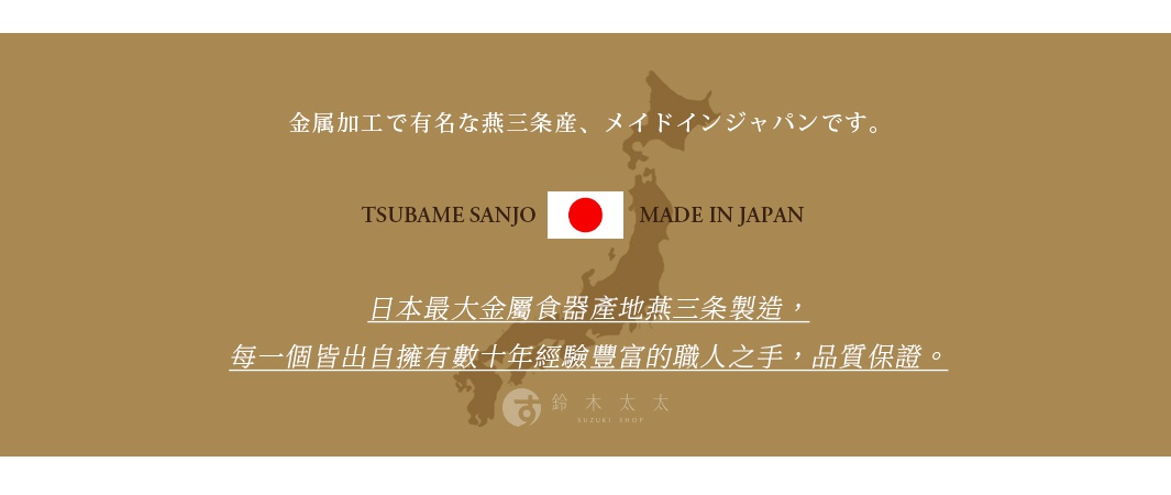 圖片文字：金屬加工で有名な燕三条産、メイドインジャパンです。TSUBAME SANJO MADE IN JAPAN 日本最大金屬食器產地燕三條製造，每一個皆出自擁有數十年經驗豐富的職人之手，品質保證。鈴木太太 SUZUKI SHOP