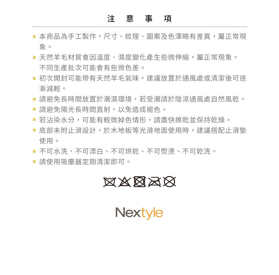圖片文字：注意事項，本商品為手工製作，尺寸、紋理、圖案及色澤略有差異，屬正常現象。天然羊毛材質會因溫度、濕度變化產生些微伸縮，屬正常現象。不同生產批次可能會有些微色差。初次開封可能帶有天然羊毛氣味，建議放置於通風處或清潔後可逐漸減輕。請避免長時間放置於潮濕環境，若受潮請於陰涼通風處自然風乾。請避免陽光長時間直射，以免造成褪色。若沾染水分，可能有輕微掉色情形，請盡快擦乾並保持乾燥。底部未附止滑設計，