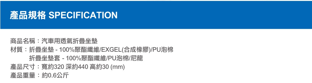 圖片文字：產品規格 SPECIFICATION 商品名稱：汽車用透氣折疊坐墊 材質：折疊坐墊 - 100%聚酯纖維/EXGEL(合成橡膠)/PU泡棉 折疊坐墊套 - 100%聚酯纖維/PU泡棉/尼龍 產品尺寸：寬約320 深約440 高約30 (mm) 產品重量：約0.6公斤