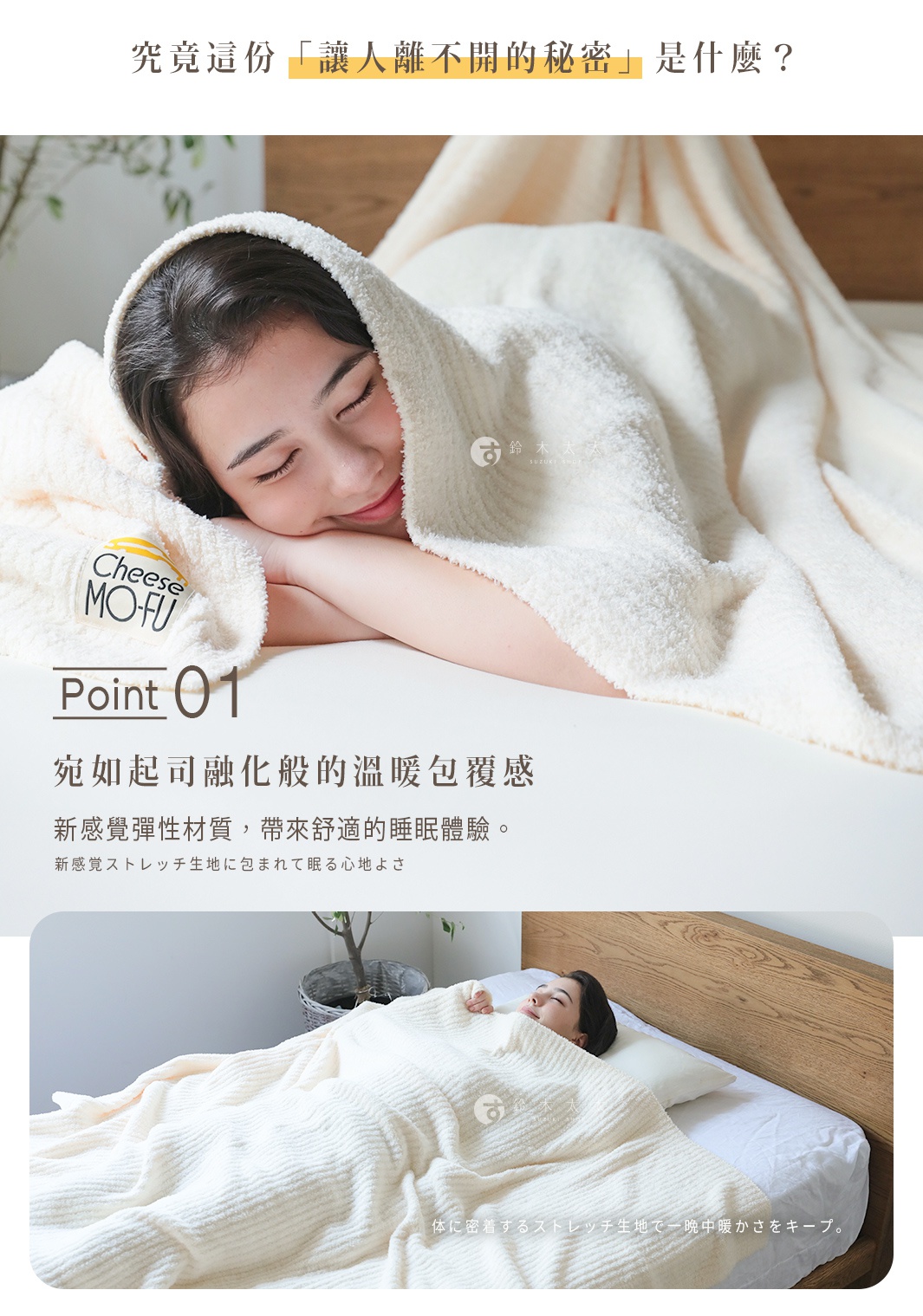 究竟這份「讓人離不開的秘密」是什麼？

宛如起司融化般的溫暖包覆感

新感覺彈性材質，
帶來舒適的睡眠體驗。

新感覚ストレッチ生地に包まれて眠る心地よさ

高密度彈性布料
彷彿融化的起司般柔軟，緊密包覆著身體。

体に密着するストレッチ生地で一晩中暖かさをキープ。