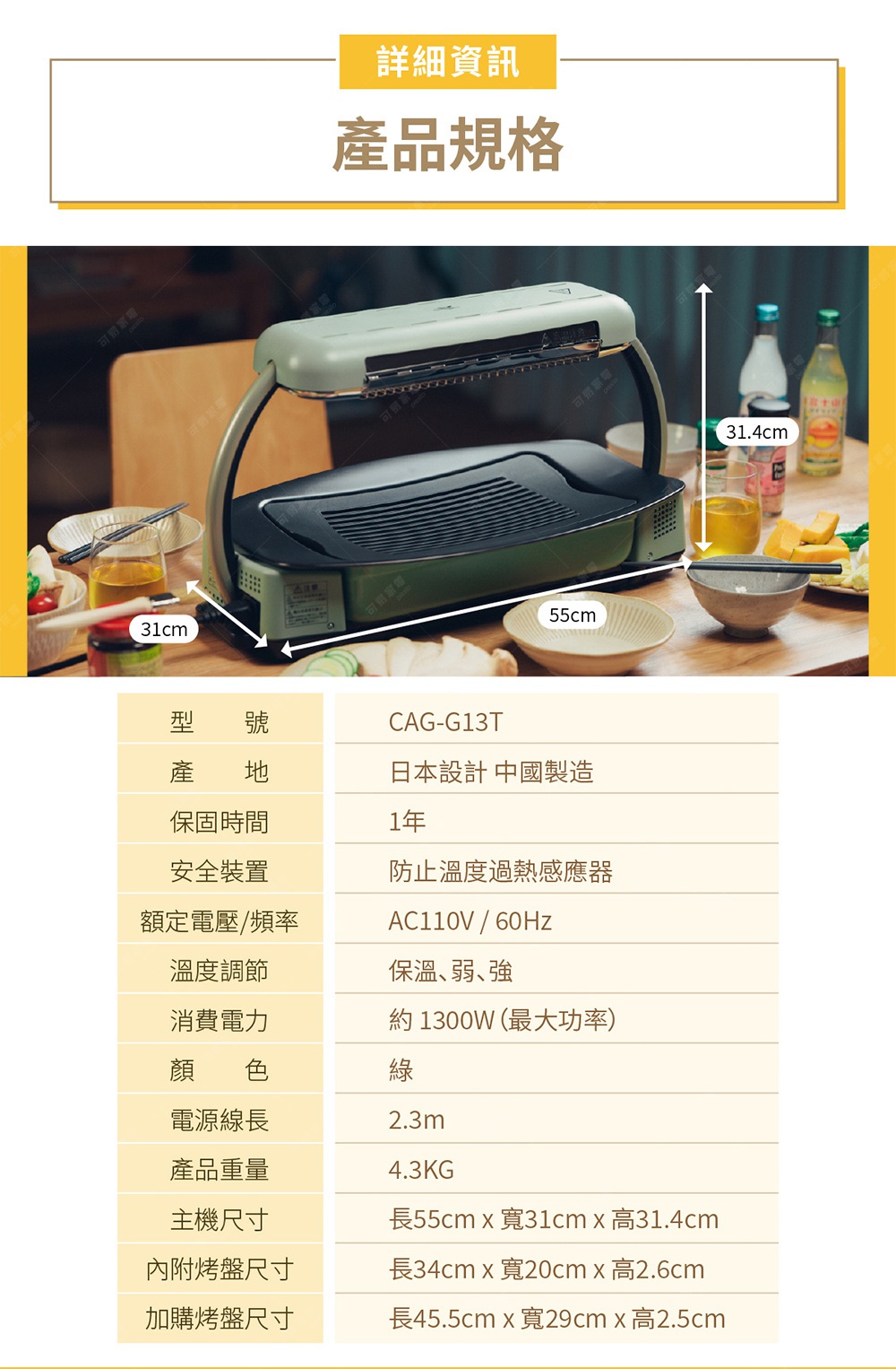 圖片文字：詳細資訊 產品規格 型號 CAG-G13T 產地 日本設計 中國製造 保固時間 1年 安全裝置 防止溫度過熱感應器 額定電壓/頻率 AC110V/60Hz 溫度調節 保溫、弱、強 消費電力 約1300W（最大功率） 顏色 綠 電源線長 2.3m 產品重量 4.3KG 主機尺寸 長55cm x 寬31cm x 高31.4cm 內附烤盤尺寸 長34cm x 寬20cm x 高2.6cm 加購