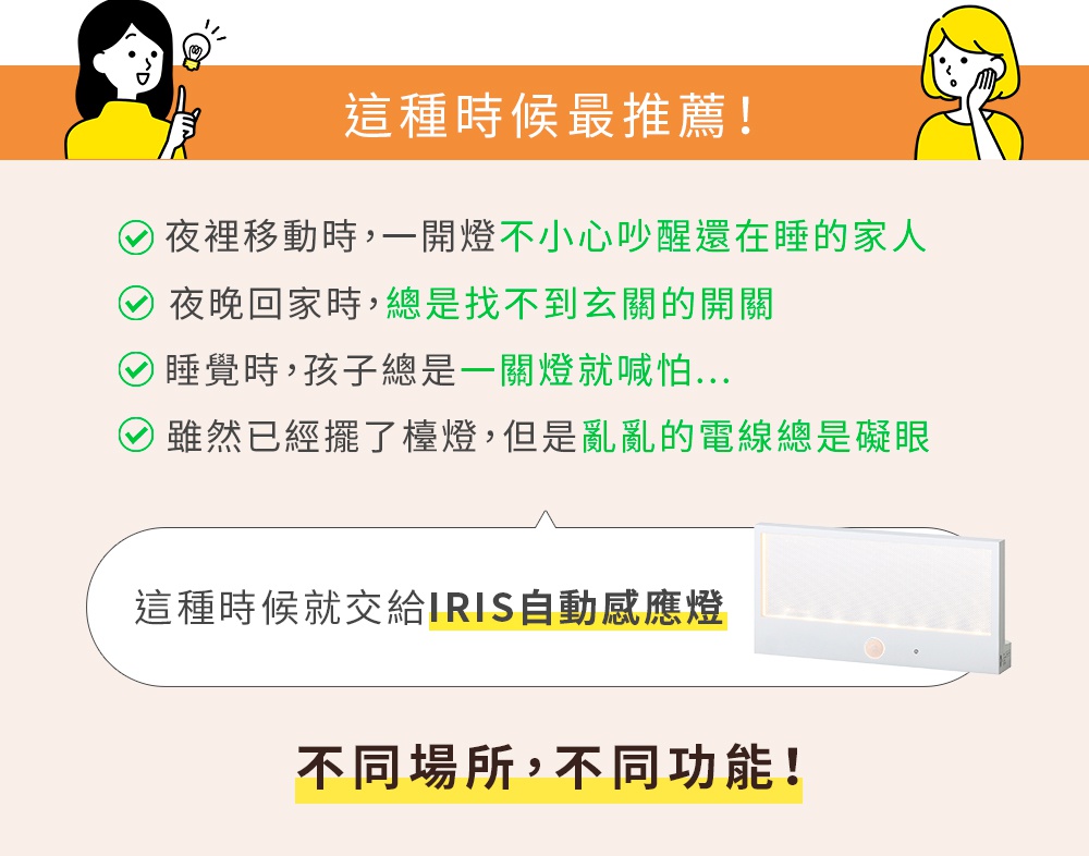 圖片文字：推薦在這種時候，夜晚移動時，一開燈不小心吵醒還在睡的家人，夜晚回家時，總是找不到玄關的開關，睡覺時，孩子總是一關燈就喊怕…，雖然已經擺了檯燈，但是亂亂的電線總是礙眼，這種時候就交給IRIS自動感應燈，不同場所，不同功能！