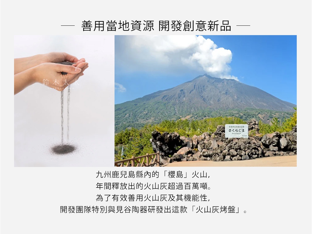    善用當地資源  開發創意新品

九州鹿兒島縣內的「櫻島」火山，
年間釋放出的火山灰超過百萬噸。
為了有效善用火山灰及其機能性，
開發團隊特別與見谷陶器研發出這款「火山灰烤盤」。
