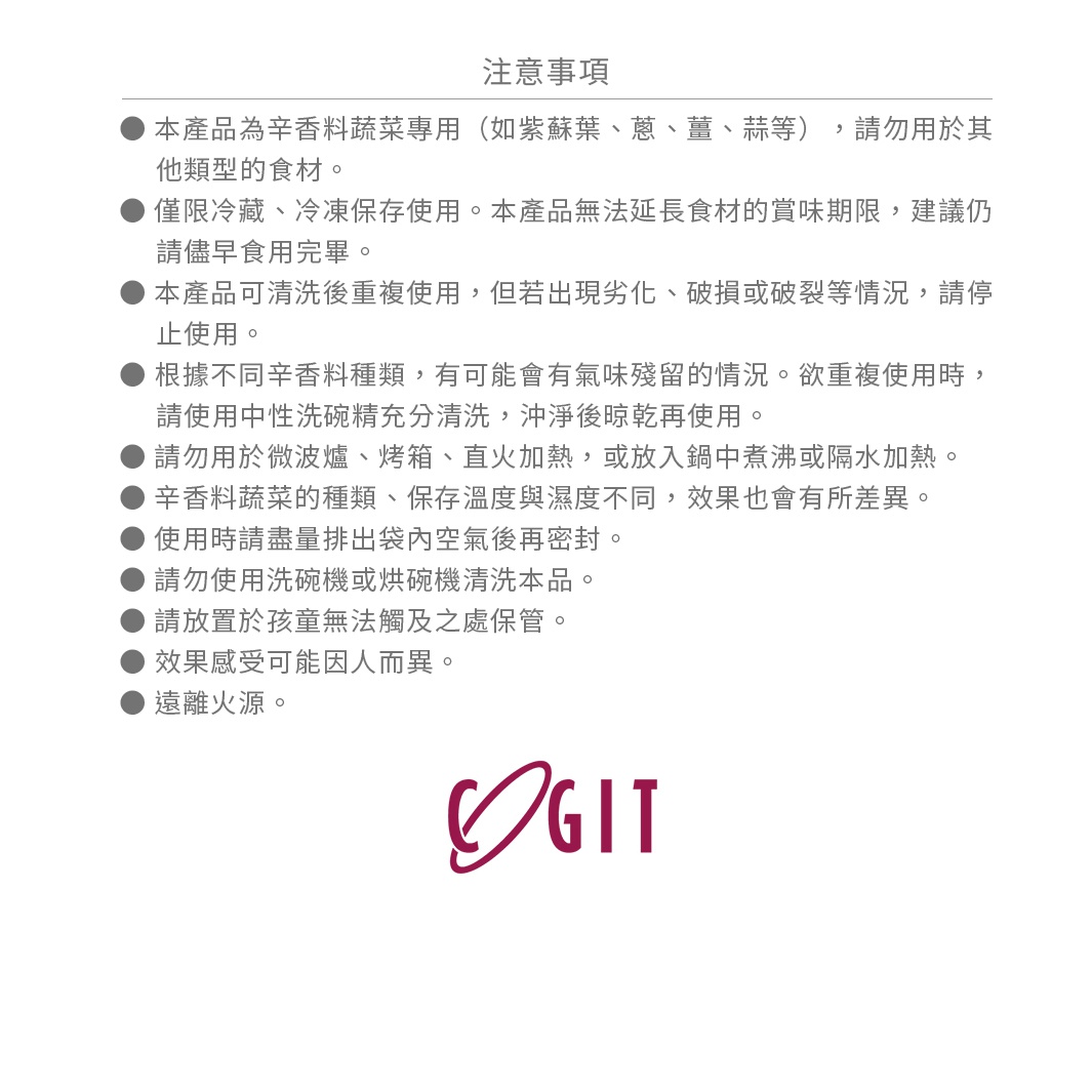 ● 本產品為辛香料蔬菜專用（如紫蘇葉、蔥、薑、蒜等），請勿用於其他類型的食材。
● 僅限冷藏、冷凍保存使用。本產品無法延長食材的賞味期限，建議仍請儘早食用完畢。
● 本產品可清洗後重複使用，但若出現劣化、破損或破裂等情況，請停止使用。
● 根據不同辛香料種類，有可能會有氣味殘留的情況。欲重複使用時，請使用中性洗碗精充分清洗，沖淨後晾乾再使用。
● 請勿用於微波爐、烤箱、直火加熱，或放入鍋中煮沸或隔水加熱。
● 辛香料蔬菜的種類、保存溫度與濕度不同，效果也會有所差異。
● 使用時請盡量排出袋內空氣後再密封。
● 請勿使用洗碗機或烘碗機清洗本品。
● 請放置於孩童無法觸及之處保管。
● 效果感受可能因人而異。
● 遠離火源。
