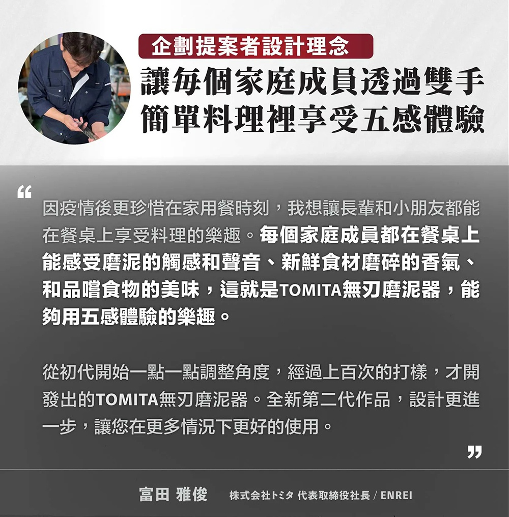 圖片文字：企劃提案者設計理念：讓每個家庭成員透過雙手簡單料理裡享受五感體驗。因疫情後更珍惜在家用餐時刻，我想讓長輩和小朋友都能在餐桌上享受料理的樂趣。每個家庭成員都在餐桌上能感受磨泥的觸感和聲音、新鮮食材磨碎的香氣、和品嚐食物的美味，這就是TOMITA無刃磨泥器，能夠用五感體驗的樂趣。從初代開始一點一點調整角度，經過上百次的打樣，才開發出的TOMITA無刃磨泥器。全新第二代作品，設計更進一步，讓您