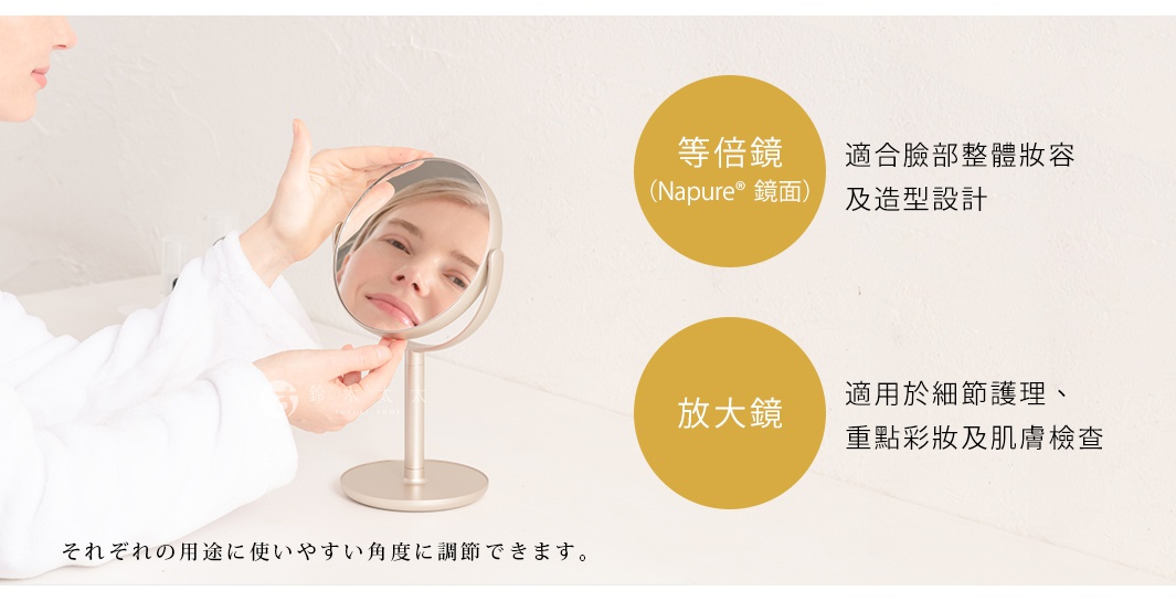 それぞれの用途に使いやすい角度に調節できます。

等倍鏡
（Napure® 鏡面）

適合臉部整體妝容及造型設計

放大鏡

適用於細節護理、重點彩妝及肌膚檢查
