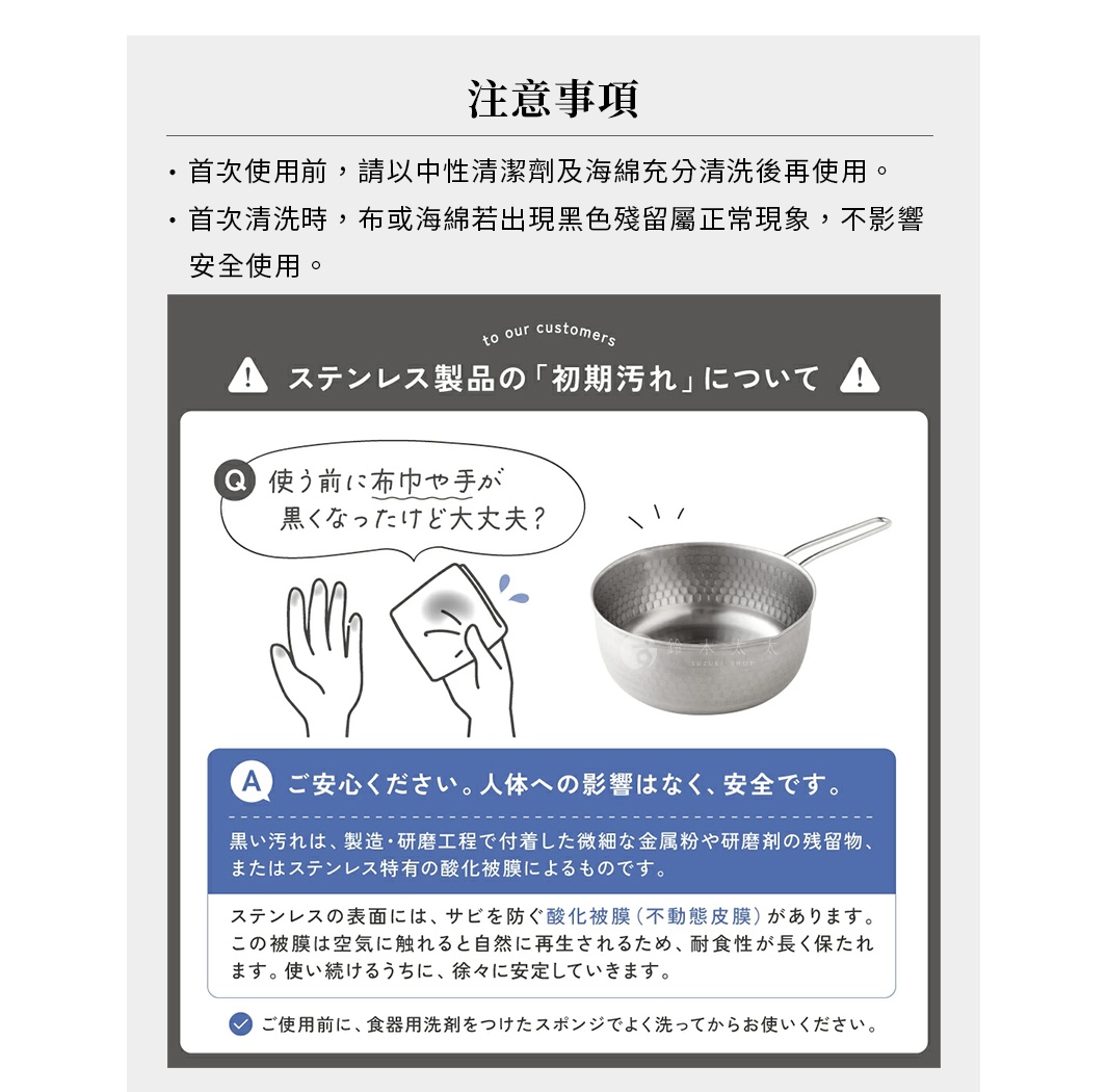 圖片文字：注意事項，首次使用前，請以中性清潔劑及海綿充分清洗後再使用。首次清洗時，布或海綿若出現黑色殘留屬正常現象，不影響安全使用。不鏽鋼製品的初期污漬說明，使用前布巾或手變黑是正常的，這是製造與研磨工程產生的微細金屬粉與殘留物，或是不鏽鋼特有的氧化皮膜。不鏽鋼表面有防止生鏽的氧化皮膜，接觸空氣會自然再生，使用一段時間後會逐漸穩定。請安心使用，對人體無影響。使用前請以洗碗精與海綿充分清洗。