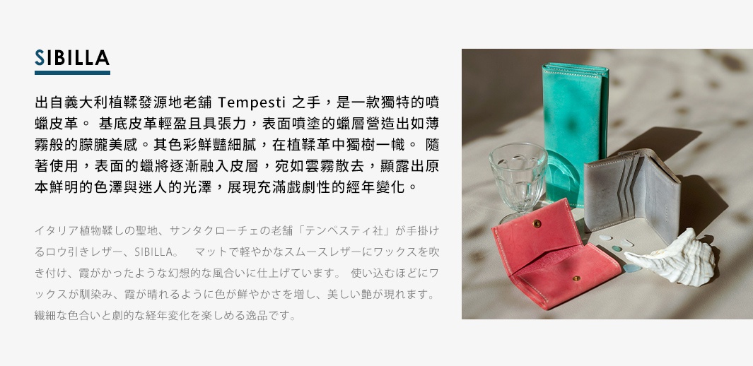 SIBILLA 出自義大利植鞣發源地老鋪 Tempesti 之手，是一款獨特的噴 蠟皮革。基底皮革輕盈且具張力，表面噴塗的蠟層營造出如薄 霧般的朦朧美感。其色彩鮮豔細膩，在植鞣革中獨樹一幟。隨 著使用，表面的蠟將逐漸融入皮層，宛如雲霧散去，顯露出原 本鮮明的色澤與迷人的光澤，展現充滿戲劇性的經年變化。