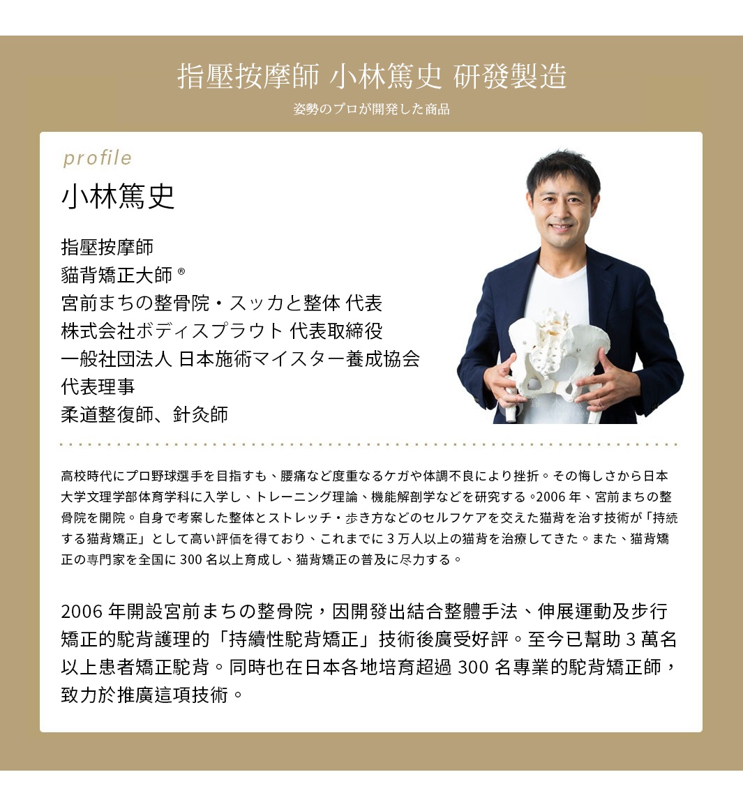 　　　　 指壓按摩師 小林篤史 研發製造
指壓按摩師
貓背矯正大師®
宮前まちの整骨院・スッカと整体 代表
株式会社ボディスプラウト 代表取締役
一般社団法人 日本施術マイスター養成協会 代表理事
柔道整復師、針灸師
高中時曾以成為職業棒球選手為目標，但因腰痛和多次受傷及健康狀況不佳等因素而放棄。帶著遺憾進入日本大學文理學部體育系就讀，開始研究訓練理論和功能解剖學。

2006年開設宮前まちの整骨院，因開發出結合整體手法、伸展運動及步行矯正的駝背護理的「持續性駝背矯正」技術後廣受好評。至今已幫助3萬名以上患者矯正駝背。同時也在日本各地培育超過300名專業的駝背矯正師，致力於推廣這項技術。
