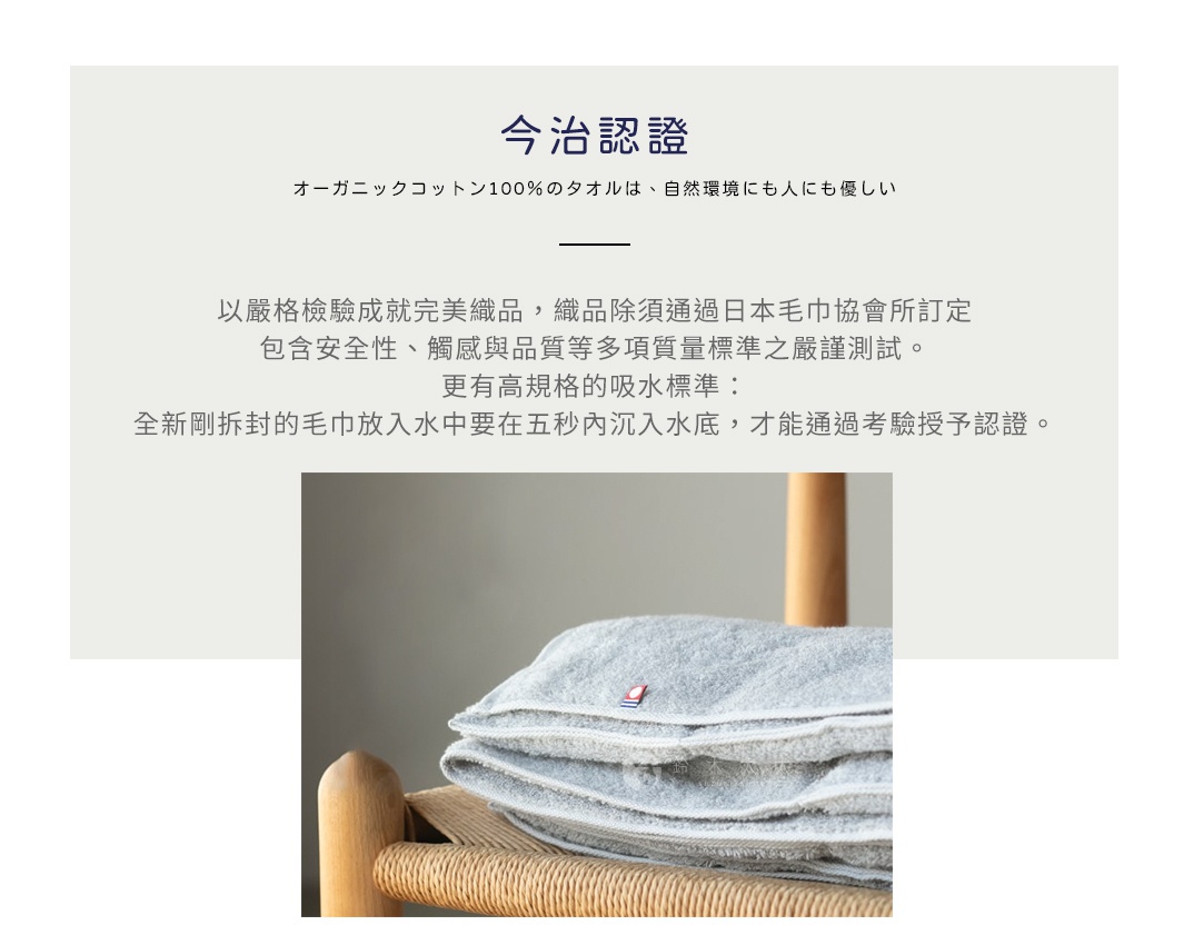 圖片文字：今治認證。有機棉100%的毛巾，對自然環境與人皆溫柔。以嚴格檢驗製成完美織品，織品除須通過日本毛巾協會所訂定包含安全性、觸感與品質等多項質量標準之嚴謹測試。更有高規格的吸水標準：全新剛拆封的毛巾放入水中要在五秒內沉入水底，才能通過考驗授予認證。