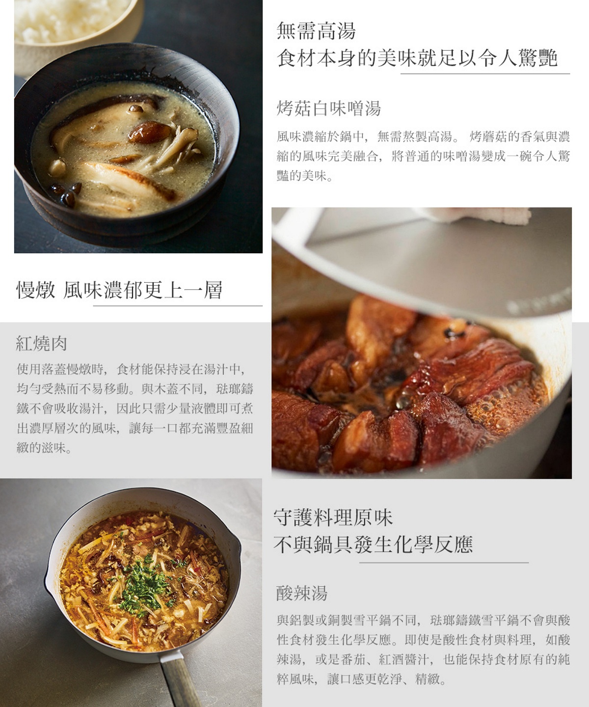 圖片文字：無需高湯，食材本身的美味就足以令人驚艷。烤菇白味噌湯，風味濃縮於鍋中，無需熬製高湯。慢燉，風味濃郁更上一層。紅燒肉，使用落蓋慢燉時，食材能保持浸在湯汁中，均勻受熱而不易移動。與木蓋不同，琺瑯鑄鐵不會吸收湯汁，因此只需少量液體即可煮出濃厚層次的風味。守護料理原味，不與鍋具發生化學反應。酸辣湯，與鋁製或銅製雪平鍋不同，琺瑯鑄鐵雪平鍋不會與酸性食材發生化學反應，即使是酸辣湯或是番茄、紅酒醬汁，