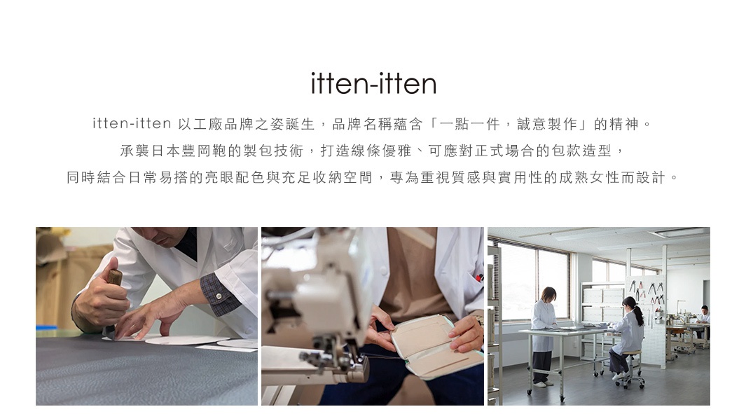 圖片文字：itten-itten 以工廠品牌之姿誕生，品牌名稱蘊含 一點一件，誠意製作 的精神。承襲日本豐岡鞄的製包技術，打造線條優雅、可應對正式場合的包款造型，同時結合日常易搭的亮眼配色與充足收納空間，專為重視質感與實用性的成熟女性而設計。