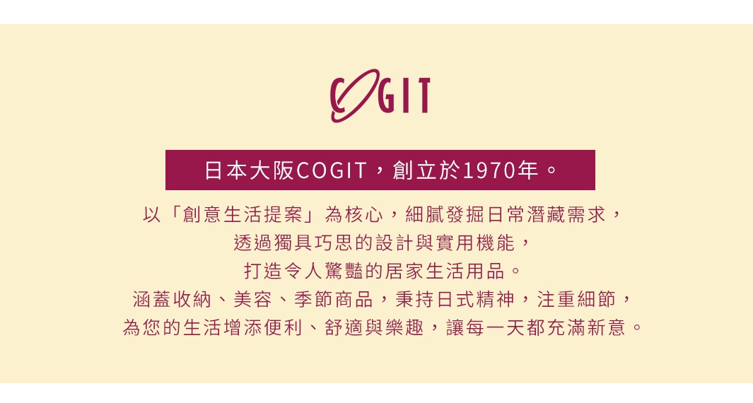 圖片文字：日本大阪COGIT，創立於1970年。以創意生活提案為核心，細膩發掘日常潛藏需求，透過獨具巧思的設計與實用機能，打造令人驚豔的居家生活用品。涵蓋收納、美容、季節商品，秉持日式精神，注重細節，為您的生活增添便利、舒適與樂趣，讓每一天都充滿新意。