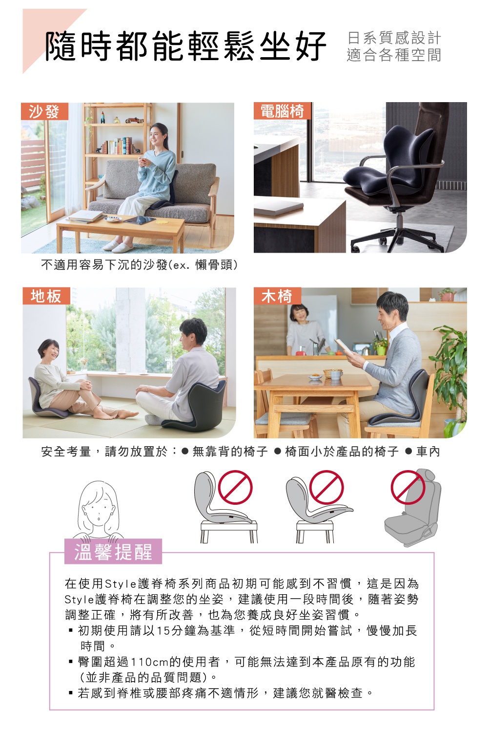 圖片文字：隨時都能輕鬆坐好 日系質感設計 適合各種空間 沙發 電腦椅 地板 木椅 不適用容易下沉的沙發(ex.懶骨頭) 安全考量，請勿放置於： 無靠背的椅子 椅面小於產品的椅子 車內 溫馨提醒 在使用Style護脊椅系列商品初期可能感到不習慣，這是因為Style護脊椅在調整您的坐姿，建議使用一段時間後，隨著姿勢調整正確，將有所改善，也為您養成良好坐姿習慣。 初期使用請以15分鐘為基準，從短時間開始