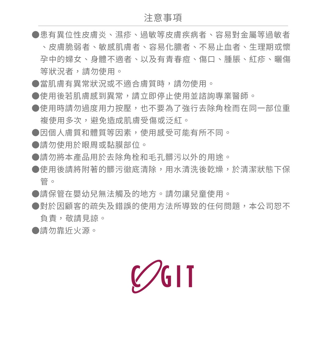 患有異位性皮膚炎、濕疹、過敏等皮膚疾病者、容易對金屬等過敏者、皮膚脆弱者、敏感肌膚者、容易化膿者、不易止血者、生理期或懷孕中的婦女、身體不適者、以及有青春痘、傷口、腫脹、紅疹、曬傷等狀況者，請勿使用。 當肌膚有異常狀況或不適合膚質時，請勿使用。 使用後若肌膚感到異常，請立即停止使用並諮詢專業醫師。 使用時請勿過度用力按壓，也不要為了強行去除角栓而在同一部位重複使用多次，避免造成肌膚受傷或泛紅。 因個人膚質和體質等因素，使用感受可能有所不同。 請勿使用於眼周或黏膜部位。 請勿將本產品用於去除角栓和毛孔髒污以外的用途。 使用後請將附著的髒污徹底清除，用水清洗後乾燥，於清潔狀態下保管。 請保管在嬰幼兒無法觸及的地方。請勿讓兒童使用。 對於因顧客的疏失及錯誤的使用方法所導致的任何問題，本公司恕不負責，敬請見諒。 請勿靠近火源。