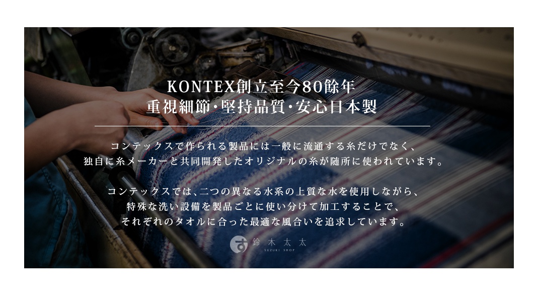 KONTEX 創立至今 80 餘年，重視細節、堅持品質、安心日本製造。 kontetx 獨自與絲線製造商共同開發的原創絲線，具有細緻柔軟、蓬鬆且吸水力佳的雙織結構，並使用兩種不同水質的上質水進行加工，以求最適合每種毛巾的絕佳觸感。