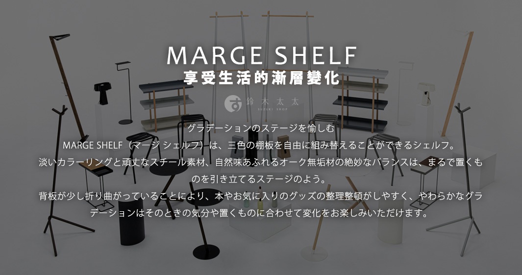 MARGE SHELF
享受生活的漸層變化

グラデーションのステージを愉しむ
MARGE SHELF（マージ シェルフ）は、三色の棚板を自由に組み替えることができるシェルフ。淡いカラーリングと頑丈なスチール素材、自然味あふれるオーク無垢材の絶妙なバランスは、まるで置くものを引き立てるステージのよう。背板が少し折り曲がっていることにより、本やお気に入りのグッズの整理整頓がしやすく、やわらかなグラデーションはそのときの気分や置くものに合わせて変化をお楽しみいただけます。
