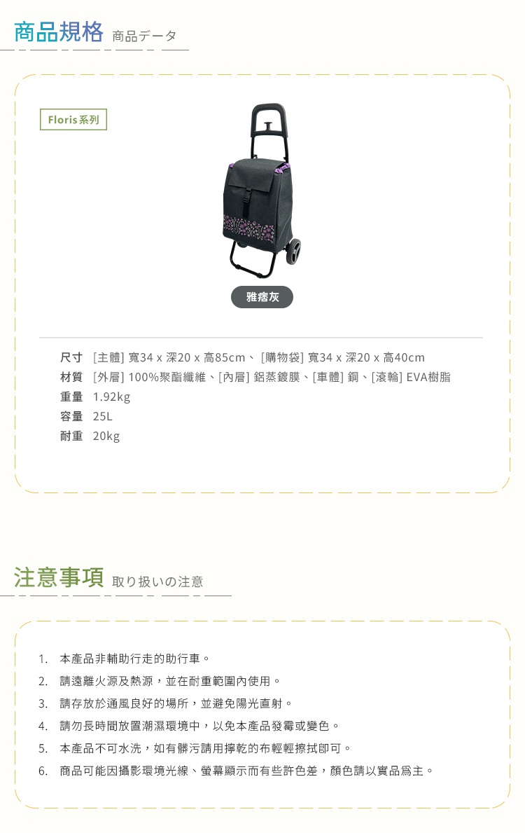圖片文字：商品規格包含Floris系列雅痞灰購物車，主體尺寸為寬34乘深20乘高85公分，購物袋為寬34乘深20乘高40公分。材質為外層100%聚酯纖維、內層鋁蒸鍍膜、車體鋼以及滾輪EVA樹脂。重量1.92公斤，容量25公升，耐重20公斤。注意事項提醒本產品非輔助行走助行車，應遠離火源熱源並在耐重範圍使用。請存放於通風良好避免陽光直射處，勿長時間置於潮濕環境以免發霉變色。本產品不可水洗，髒污請以擰